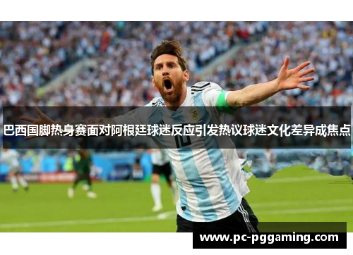巴西国脚热身赛面对阿根廷球迷反应引发热议球迷文化差异成焦点