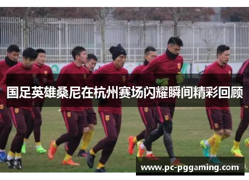国足英雄桑尼在杭州赛场闪耀瞬间精彩回顾