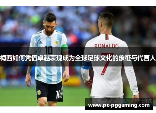 梅西如何凭借卓越表现成为全球足球文化的象征与代言人