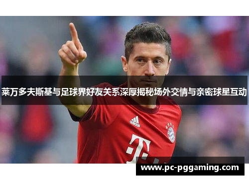 莱万多夫斯基与足球界好友关系深厚揭秘场外交情与亲密球星互动