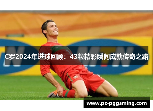 C罗2024年进球回顾：43粒精彩瞬间成就传奇之路