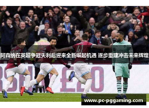 阿森纳在英超争冠失利后迎来全新崛起机遇 逐步重建冲击未来辉煌