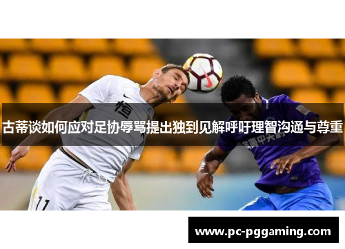 古蒂谈如何应对足协辱骂提出独到见解呼吁理智沟通与尊重