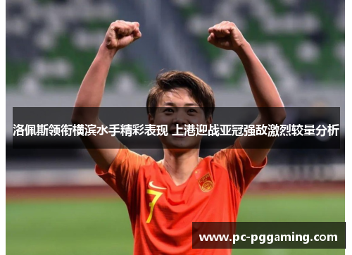 洛佩斯领衔横滨水手精彩表现 上港迎战亚冠强敌激烈较量分析