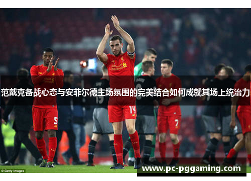 范戴克备战心态与安菲尔德主场氛围的完美结合如何成就其场上统治力