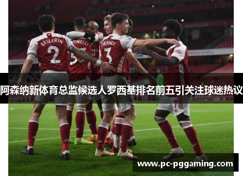 阿森纳新体育总监候选人罗西基排名前五引关注球迷热议