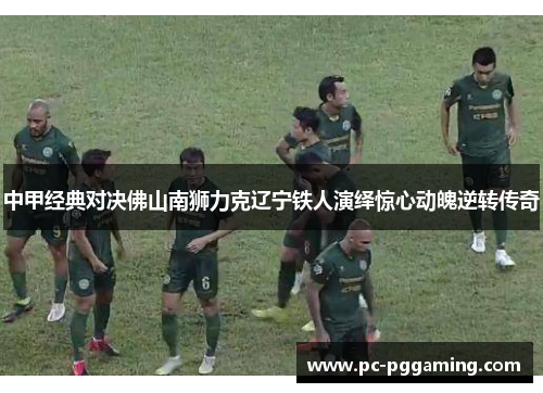 中甲经典对决佛山南狮力克辽宁铁人演绎惊心动魄逆转传奇