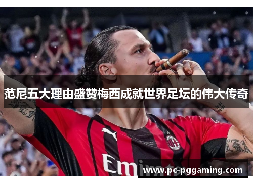 范尼五大理由盛赞梅西成就世界足坛的伟大传奇