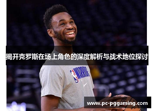 揭开克罗斯在场上角色的深度解析与战术地位探讨