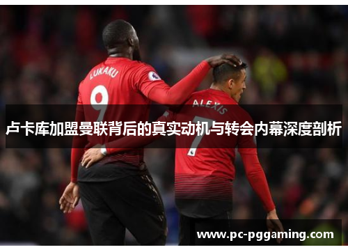 卢卡库加盟曼联背后的真实动机与转会内幕深度剖析