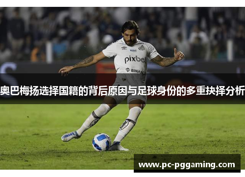 奥巴梅扬选择国籍的背后原因与足球身份的多重抉择分析