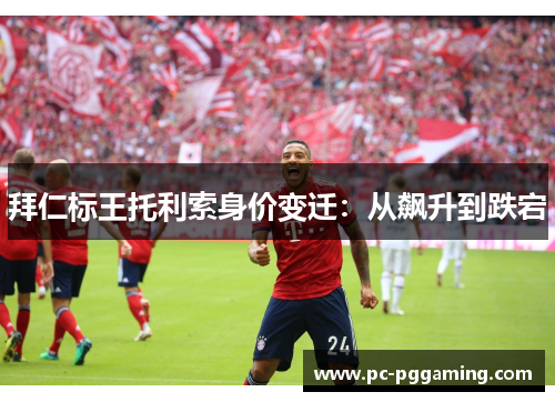 拜仁标王托利索身价变迁：从飙升到跌宕