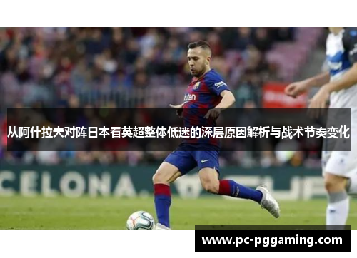 从阿什拉夫对阵日本看英超整体低迷的深层原因解析与战术节奏变化