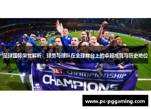 足球国际荣誉解析：球员与球队在全球舞台上的卓越成就与历史地位