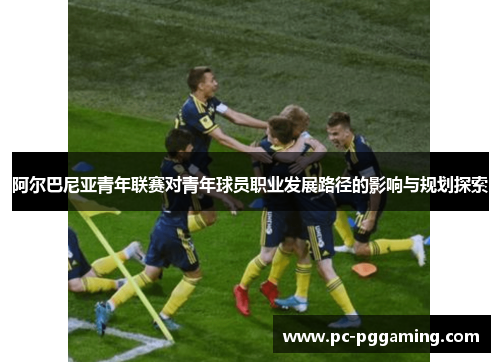 阿尔巴尼亚青年联赛对青年球员职业发展路径的影响与规划探索